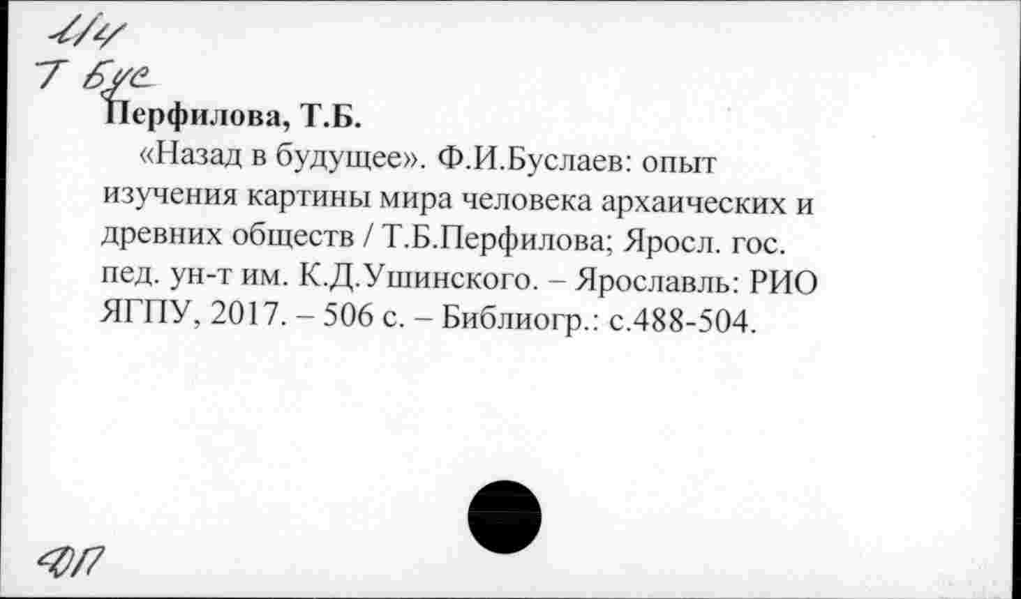 ﻿Перфилова, Т.Б.
«Назад в будущее». Ф.И.Буслаев: опыт изучения картины мира человека архаических и древних обществ / Т.Б.Перфилова; Яросл. гос. пед. ун-т им. К.Д.Ушинского. - Ярославль: РИО ЯГПУ, 2017. - 506 с. - Библиогр.: с.488-504.
